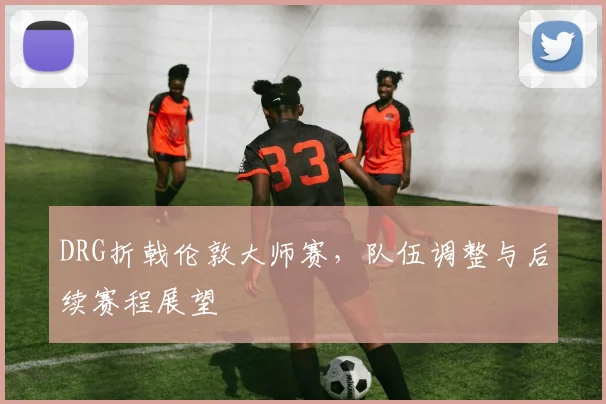 DRG折戟伦敦大师赛，队伍调整与后续赛程展望