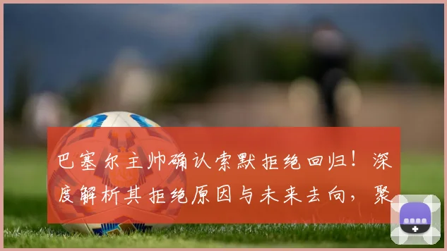 巴塞尔主帅确认索默拒绝回归!深度解析其拒绝原因与未来去向,聚焦高水平联赛选择