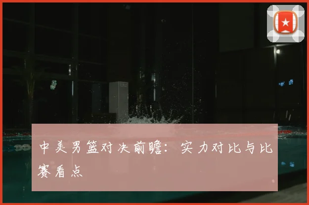 中美男篮对决前瞻:实力对比与比赛看点