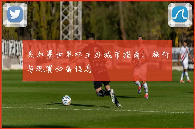 美加墨世界杯主办城市指南：旅行与观赛必备信息