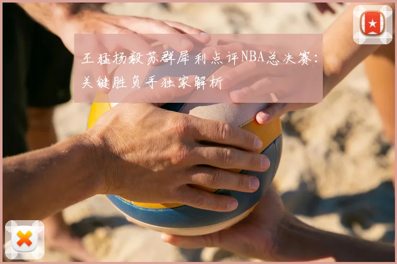 王猛杨毅苏群犀利点评NBA总决赛:关键胜负手独家解析