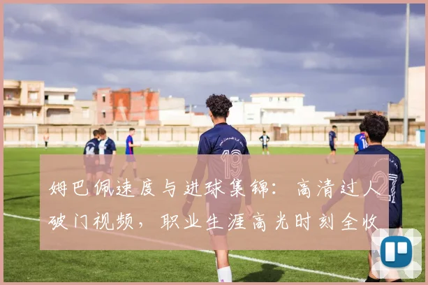 姆巴佩速度与进球集锦:高清过人破门视频,职业生涯高光时刻全收录