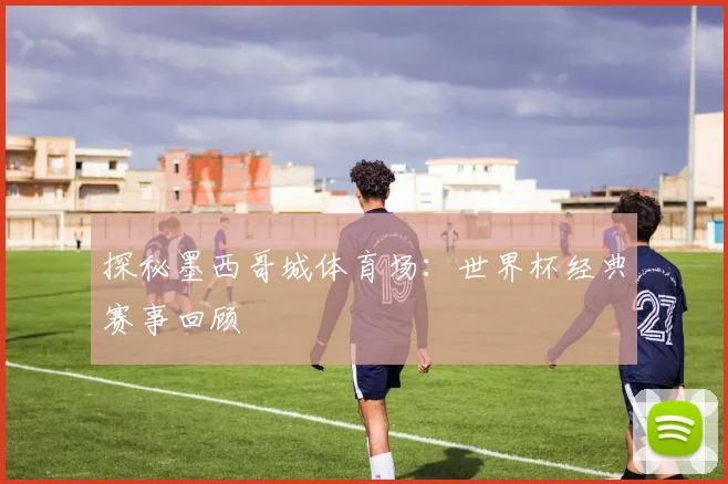 探秘墨西哥城体育场：世界杯经典赛事回顾