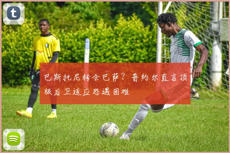 巴斯托尼转会巴萨?普约尔直言顶级后卫适应恐遇困难