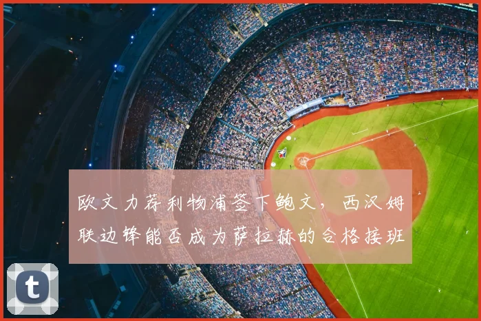 欧文力荐利物浦签下鲍文,西汉姆联边锋能否成为萨拉赫的合格接班人?