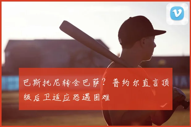 巴斯托尼转会巴萨？普约尔直言顶级后卫适应恐遇困难