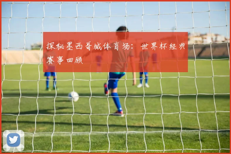 探秘墨西哥城体育场:世界杯经典赛事回顾