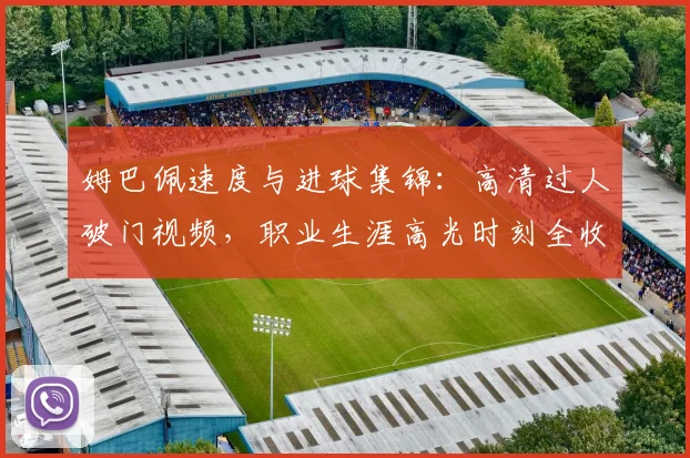 姆巴佩速度与进球集锦：高清过人破门视频，职业生涯高光时刻全收录